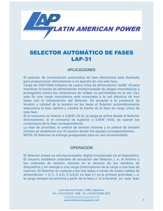 SELECTOR AUTOMÁTICO DE FASES
LAP-31
APLICACIONES
El selector de conmutación automática de fase electrónica está diseñado
para proporcionar alimentación a un aparato de una sola fase.
Carga de 220V/50Hz trifásico de cuatro hilos de alimentación 3x380 +N para
mantener la fuente de alimentación ininterrumpida de cargas monofásicas y
protegerlos contra las variaciones de voltaje no permisibles en la red. Con
este fin una carga monofásica está conectada a la red eléctrica de tres
fases con la interposición del Selector. De acuerdo a la presencia de
tensión y calidad de la tensión en las fases el Selector automáticamente
Latin American Power: CABA, Argentina.
Tel.: +54 (11)3532- 4186 Cel.:+54 9(11)5584 1891
info@latinamericanpower.com
www.latinamericanpower.com
tensión y calidad de la tensión en las fases el Selector automáticamente
selecciona la fase óptima y cambia la fuente de la fase de carga única de
esta fase.
Si el consumo es inferior a 3,5kW (16 A), la carga se activa desde el Selector
directamente; si el consumo es superior a 3,5kW (16A), se usaran los
contactares de la fase correspondiente.
La fase de prioridad, el umbral de tensión máxima y el umbral de tensión
mínima se establecen por el usuario desde los ajustes correspondientes.
NOTA: El Selector se entrega preajustado para un uso recomendado.
OPERACION
El Selector posee un microprocesador digital incorporado en el dispositivo.
El Usuario establece umbrales de actuación del Selector, i. e. el mínimo y
los umbrales de tensión máxima en el alcance de los cambios de
dispositivo y de energía a una carga (interruptores de la carga a una fase de
reserva). El Selector se conecta a las tres fases a través de cuatro cables de
alimentación: 1 (L1), 3 (L2), 5 (L3),6. La fase L1 es la primera prioridad, i. e.
la carga siempre se activará a partir de la fase L1 si la tensión en esta fase
8
 
