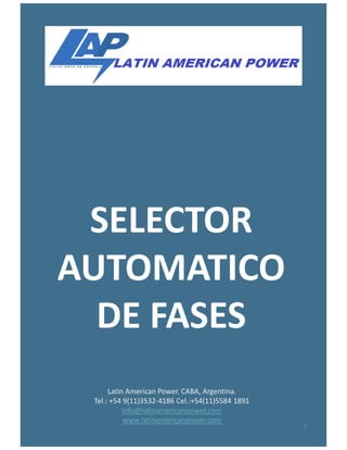 SELECTOR
Latin American Power. CABA, Argentina.
Tel.: +54 9(11)3532-4186 Cel.:+54(11)5584 1891
info@latinamericanpower.com
www.latinamericanpower.com
SELECTOR
AUTOMATICO
DE FASES
1
 