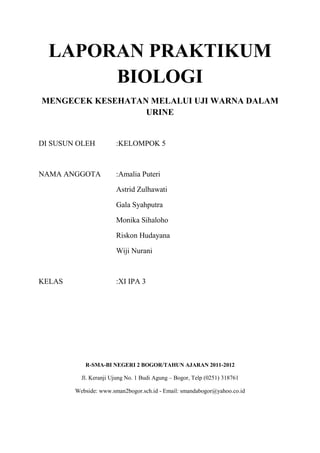 LAPORAN PRAKTIKUM
       BIOLOGI
MENGECEK KESEHATAN MELALUI UJI WARNA DALAM
                  URINE


DI SUSUN OLEH          :KELOMPOK 5



NAMA ANGGOTA           :Amalia Puteri

                       Astrid Zulhawati

                       Gala Syahputra

                       Monika Sihaloho

                       Riskon Hudayana

                       Wiji Nurani



KELAS                  :XI IPA 3




           R-SMA-BI NEGERI 2 BOGOR/TAHUN AJARAN 2011-2012

          Jl. Keranji Ujung No. 1 Budi Agung – Bogor, Telp (0251) 318761

        Webside: www.sman2bogor.sch.id - Email: smandabogor@yahoo.co.id
 