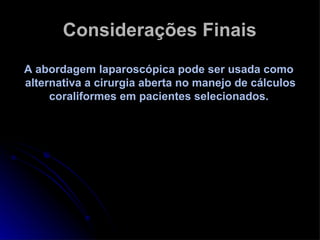 Considerações Finais A abordagem laparoscópica pode ser usada como  alternativa a cirurgia aberta no manejo de cálculos coraliformes em pacientes selecionados.  