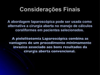 Considerações Finais A abordagem laparoscópica pode ser usada como  alternativa a cirurgia aberta no manejo de cálculos coraliformes em pacientes selecionados.  A pielolitotomia Laparoscópica combina as vantagens de um procedimento minimamente invasico associado aos bons resultados da cirurgia aberta convencional.  