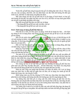 Dự án: Nhà máy sản xuất gỗ nén Nghệ An
---------------------------------------------------------------------------
Đơn vị tư vấn: Công ty CP Tư vấn Đầu tư Thảo Nguyên Xanh 13
Trước hết, gỗ phế liệu cũng là nguyên liệu gỗ với những đặc tính vốn có. Theo yêu
cầu của việc sử dụng, chế biến, cần xác định được các đặc tính ảnh hưởng lớn đến quá
trình xử lý, chế biến và chất lượng sản phẩm thu được.
Đặc tính chung nổi bật của gỗ phế liệu là sự đa dạng về kích thước và loại gỗ,
ảnh hưởng rất lớn đến việc phân loại theo yêu cầu xử lý, chế biến với mục đích giảm thiểu
các chi phí và giá thành sản phẩm cuối cùng.
Đặc tính của gỗ phế liệu theo các lĩnh vực sử dụng:
+ Tận dụng phế liệu gỗ để sản xuất ván dăm, ván sợi
+ Tận dụng phế liệu gỗ để sản xuất ván sợi tước
II.4.3. Tình trạng sử dụng gỗ phế liệu hiện nay
Như đã nói ở trên, do thói quen sử dụng, trình độ kỹ thuật lạc hậu… nên hiện
tại chúng ta chỉ sử dụng được một lượng rất nhỏ nguyên liệu gỗ để tạo ra các sản phẩm
gỗ nói chung.
Đối với các nước công nghiệp phát triển, trình độ dân trí cao, có thái độ ứng xử tốt
với môi trường tự nhiên, việc sử dụng phế liệu gỗ được coi là trách nhiệm và nghĩa vụ của
công dân. Ví dụ trong công nghiệp sản xuất ván dăm, nguyên liệu chủ yếu từ nguồn gỗ phế
liệu với tỷ lệ trên 50%.
Đối với Việt Nam, nguồn gỗ phế liệu hiện nay không được sử dụng đúng, phù hợp
với tiềm năng và giá trị về mặt kinh tế và khía cạnh môi trường.
Hiện nay Việt Nam có rất ít các nhà máy chế biến gỗ với công suất lớn, chưa có khu
sản xuất chế biến gỗ tập trung. Trong khi đó nguồn gỗ phế thải rất lớn, khoảng 40% so với
công suất tính theo gỗ tròn.
Tại một số cơ sở chế biến khép kín từ khâu xẻ gỗ tròn đến sản xuất sản phẩm gỗ
cuối cùng, lượng gỗ phế thải đã được tận dụng làm nhiên liệu cho việc đốt nồi hơi, hoặc tạo
khói lò, sinh nhiệt cho công đoạn sấy gỗ, cách sử dụng này có ý nghĩa nhất định về mặt
kinh tế, giảm được giá thành sấy gỗ và giá thành sản phẩm nói chung, mặt khác cũng
đã hạn chế lượng rác thải gây ô nhiễm môi trường.
Nói chung tại các cơ sở chế biến gỗ hiện nay thường sử dụng gỗ phế liệu bao
gồm mùn cưa, phoi bào, bìa bắp, đầu mẩu… để làm nhiên liệu. Tuỳ thuộc vào công đoạn
sản xuất mà tận dụng gỗ phế liệu tại chỗ hay bán cho người dân làm củi đun.
Hiện tại mức sống của người dân đã được cải thiện rất nhiều, rất ít nơi sử dụng
mùn cưa, phoi bào và đầu mẩu gỗ ngắn làm củi đun, chỉ sử dụng các mảnh gỗ dài để
thuận tiện trong việc vận chuyển và đốt.
Khối lượng mùn cưa rất lớn, khoảng 8-12% hiện nay chưa được tận dụng triệt để,
phát thải ra môi trường, ảnh hưởng xấu đến môi trường qua việc bổ sung lượng rác thải.
Tại những khu chế biến gỗ có công suất lớn, khối lượng gỗ phế thải rất lớn,
thường phải vận chuyển đến nơi khác hoặc thuê vận chuyển thải ra bãi rác, làm tăng chi phí,
mặt khác về lâu dài khi các chế tài về xử lý môi trường được hoàn thiện, việc phát thải ra
môi trường còn chịu các khoản thuế môi trường.
Tuy nhiên, đã có một số cơ sở biết tổ chức sản xuất chế biến tổng hợp, tận dụng tối
đa nguyên liệu gỗ để tạo ra sản phẩm. Đã xuất hiện nhiều mô hình chế biến gỗ tổng hợp, phế
 