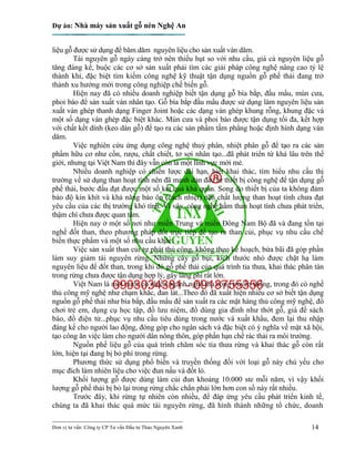 Dự án: Nhà máy sản xuất gỗ nén Nghệ An
---------------------------------------------------------------------------
Đơn vị tư vấn: Công ty CP Tư vấn Đầu tư Thảo Nguyên Xanh 14
liệu gỗ được sử dụng để băm dăm nguyên liệu cho sản xuất ván dăm.
Tài nguyên gỗ ngày càng trở nên thiếu hụt so với nhu cầu, giá cả nguyên liệu gỗ
tăng đáng kể, buộc các cơ sở sản xuất phải tìm các giải pháp công nghệ nâng cao tỷ lệ
thành khí, đặc biệt tìm kiếm công nghệ kỹ thuật tận dụng nguồn gỗ phế thải đang trở
thành xu hướng mới trong công nghiệp chế biến gỗ.
Hiện nay đã có nhiều doanh nghiệp biết tận dụng gỗ bìa bắp, đầu mẩu, mùn cưa,
phoi bào để sản xuất ván nhân tạo. Gỗ bìa bắp đầu mẩu được sử dụng làm nguyên liệu sản
xuất ván ghép thanh dạng Finger Joint hoặc các dạng ván ghép khung rỗng, khung đặc và
một số dạng ván ghép đặc biệt khác. Mùn cưa và phoi bào được tận dụng tối đa, kết hợp
với chất kết dính (keo dán gỗ) để tạo ra các sản phẩm tấm phẳng hoặc định hình dạng ván
dăm.
Việc nghiên cứu ứng dụng công nghệ thuỷ phân, nhiệt phân gỗ để tạo ra các sản
phẩm hữu cơ như cồn, rượu, chất chiết, tơ sợi nhân tạo...đã phát triển từ khá lâu trên thế
giới, nhưng tại Việt Nam thì đây vẫn còn là một lĩnh vực mới mẻ.
Nhiều doanh nghiệp có chiến lược dài hạn, biết khai thác, tìm hiểu nhu cầu thị
trường về sử dụng than hoạt tính nên đã mạnh dạn đầu tư thiết bị công nghệ để tận dụng gỗ
phế thải, bước đầu đạt được một số kết quả khả quan. Song do thiết bị của ta không đảm
bảo độ kín khít và khả năng bảo ôn (cách nhiệt) nên chất lượng than hoạt tính chưa đạt
yêu cầu của các thị trường khó tính. Vì vậy, công nghệ hầm than hoạt tính chưa phát triển,
thậm chí chưa được quan tâm.
Hiện nay ở một số nơi như miền Trung và miền Đông Nam Bộ đã và đang tồn tại
nghề đốt than, theo phương pháp đốt trực tiếp để tạo ra than củi, phục vụ nhu cầu chế
biến thực phẩm và một số nhu cầu khác.
Việc sản xuất than củi tự phát thủ công, không theo kế hoạch, bừa bãi đã góp phần
làm suy giảm tài nguyên rừng. Những cây gỗ bụi, kích thước nhỏ được chặt hạ làm
nguyên liệu để đốt than, trong khi đó gỗ phế thải của quá trình tỉa thưa, khai thác phân tán
trong rừng chưa được tận dụng hợp lý, gây lãng phí rất lớn.
Việt Nam là một nước có nhiều ngành nghề thủ công truyền thống, trong đó có nghề
thủ công mỹ nghệ như chạm khắc, đan lát...Theo đó đã xuất hiện nhiều cơ sở biết tận dụng
nguồn gỗ phế thải như bìa bắp, đầu mẩu để sản xuất ra các mặt hàng thủ công mỹ nghệ, đồ
chơi trẻ em, dụng cụ học tập, đồ lưu niệm, đồ dùng gia đình như thớt gỗ, giá để sách
báo, đồ điện tử...phục vụ nhu cầu tiêu dùng trong nước và xuất khẩu, đem lại thu nhập
đáng kể cho người lao động, đóng góp cho ngân sách và đặc biệt có ý nghĩa về mặt xã hội,
tạo công ăn việc làm cho người dân nông thôn, góp phần hạn chế rác thải ra môi trường.
Nguồn phế liệu gỗ của quá trình chăm sóc tỉa thưa rừng và khai thác gỗ còn rất
lớn, hiện tại đang bị bỏ phí trong rừng.
Phương thức sử dụng phổ biến và truyền thống đối với loại gỗ này chủ yếu cho
mục đích làm nhiên liệu cho việc đun nấu và đốt lò.
Khối lượng gỗ được dùng làm củi đun khoảng 10.000 ste mỗi năm, vì vậy khối
lượng gỗ phế thải bị bỏ lại trong rừng chắc chắn phải lớn hơn con số này rất nhiều.
Trước đây, khi rừng tự nhiên còn nhiều, để đáp ứng yêu cầu phát triển kinh tế,
chúng ta đã khai thác quá mức tài nguyên rừng, đã hình thành những tổ chức, doanh
 