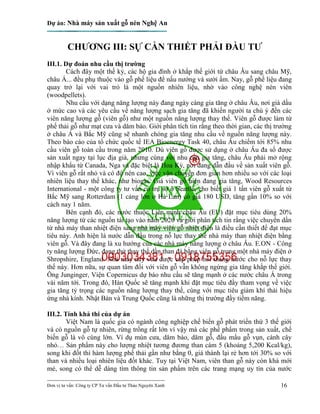 Dự án: Nhà máy sản xuất gỗ nén Nghệ An
---------------------------------------------------------------------------
Đơn vị tư vấn: Công ty CP Tư vấn Đầu tư Thảo Nguyên Xanh 16
CHƯƠNG III: SỰ CẦN THIẾT PHẢI ĐẦU TƯ
III.1. Dự đoán nhu cầu thị trường
Cách đây một thế kỷ, các hộ gia đình ở khắp thế giới từ châu Âu sang châu Mỹ,
châu Á... đều phụ thuộc vào gỗ phế liệu để nấu nướng và sưởi ấm. Nay, gỗ phế liệu đang
quay trở lại với vai trò là một nguồn nhiên liệu, nhờ vào công nghệ nén viên
(woodpellets).
Nhu cầu với dạng năng lượng này đang ngày càng gia tăng ở châu Âu, nơi giá dầu
ở mức cao và các yêu cầu về năng lượng sạch gia tăng đã khiến người ta chú ý đến các
viên năng lượng gỗ (viên gỗ) như một nguồn năng lượng thay thế. Viên gỗ được làm từ
phế thải gỗ như mạt cưa và dăm bào. Giới phân tích tin rằng theo thời gian, các thị trường
ở châu Á và Bắc Mỹ cũng sẽ nhanh chóng gia tăng nhu cầu về nguồn năng lượng này.
Theo báo cáo của tổ chức quốc tế IEA Bioenergy Task 40, châu Âu chiếm tới 85% nhu
cầu viên gỗ toàn cầu trong năm 2010. Dù viên gỗ được sử dụng ở châu Âu đa số được
sản xuất ngay tại lục địa già, nhưng cùng với nhu cầu gia tăng, châu Âu phải mở rộng
nhập khẩu từ Canada, Nga và đặc biệt là Hoa Kỳ, nơi đang dẫn đầu về sản xuất viên gỗ.
Vì viên gỗ rất nhỏ và có độ nén cao, việc vận chuyển đơn giản hơn nhiều so với các loại
nhiên liệu thay thế khác, như biogas. Giá viên gỗ hiện đang gia tăng, Wood Resources
International - một công ty tư vấn có trụ sở ở Seattle, cho biết giá 1 tấn viên gỗ xuất từ
Bắc Mỹ sang Rotterdam (1 cảng lớn ở Hà Lan) có giá 180 USD, tăng gần 10% so với
cách nay 1 năm.
Bên cạnh đó, các nước thuộc Liên minh châu Âu (EU) đặt mục tiêu dùng 20%
năng lượng từ các nguồn tái tạo vào năm 2020 và giới phân tích tin rằng việc chuyển dần
từ nhà máy than nhiệt điện sang nhà máy viên gỗ nhiệt điện là điều cần thiết để đạt mục
tiêu này. Anh hiện là nước dẫn đầu trong nỗ lực thay thế nhà máy than nhiệt điện bằng
viên gỗ. Và đây đang là xu hướng của các nhà máy năng lượng ở châu Âu. E.ON - Công
ty năng lượng Đức, đang thử thay thế dần than đá bằng viên gỗ trong một nhà máy điện ở
Shropshire, England. Nhà máy này vừa được cấp phép hồi tháng trước cho nỗ lực thay
thế này. Hơn nữa, sự quan tâm đối với viên gỗ vẫn không ngừng gia tăng khắp thế giới.
Ông Junginger, Viện Copernicus dự báo nhu cầu sẽ tăng mạnh ở các nước châu Á trong
vài năm tới. Trong đó, Hàn Quốc sẽ tăng mạnh khi đặt mục tiêu đầy tham vọng về việc
gia tăng tỷ trọng các nguồn năng lượng thay thế, cùng với mục tiêu giảm khí thải hiệu
ứng nhà kính. Nhật Bản và Trung Quốc cũng là những thị trường đầy tiềm năng.
III.2. Tính khả thi của dự án
Việt Nam là quốc gia có ngành công nghiệp chế biến gỗ phát triển thứ 3 thế giới
và có nguồn gỗ tự nhiên, rừng trồng rất lớn vì vậy mà các phế phẩm trong sản xuất, chế
biến gỗ là vô cùng lớn. Ví dụ mùn cưa, dăm bào, dăm gỗ, đầu mẩu gỗ vụn, cành cây
nhỏ… Sản phẩm này cho lượng nhiệt tương đương than cám 5 (khoảng 5,200 Kcal/kg),
song khi đốt thì hàm lượng phế thải gần như bằng 0, giá thành lại rẻ hơn tới 30% so với
than và nhiều loại nhiên liệu đốt khác. Tuy tại Việt Nam, viên than gỗ này còn khá mới
mẻ, song có thể dễ dàng tìm thông tin sản phẩm trên các trang mạng uy tín của nước
 