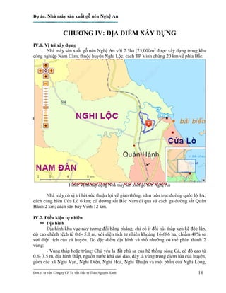 Dự án: Nhà máy sản xuất gỗ nén Nghệ An
---------------------------------------------------------------------------
Đơn vị tư vấn: Công ty CP Tư vấn Đầu tư Thảo Nguyên Xanh 18
CHƯƠNG IV: ĐỊA ĐIỂM XÂY DỰNG
IV.1. Vị trí xây dựng
Nhà máy sản xuất gỗ nén Nghệ An với 2.5ha (25,000m2
được xây dựng trong khu
công nghiệp Nam Cấm, thuộc huyện Nghi Lộc, cách TP Vinh chừng 20 km về phía Bắc.
Hình: Vị trí xây dựng Nhà máy sản xuất gỗ nén Nghệ An
Nhà máy có vị trí hết sức thuận lợi về giao thông, nằm trên trục đường quốc lộ 1A;
cách cảng biển Cửa Lò 6 km; có đường sắt Bắc Nam đi qua và cách ga đường sắt Quán
Hành 2 km; cách sân bây Vinh 12 km.
IV.2. Điều kiện tự nhiên
 Địa hình
Địa hình khu vực này tương đối bằng phẳng, chỉ có ít đồi núi thấp xen kẽ độc lập,
độ cao chênh lệch từ 0.6- 5.0 m, với diện tích tự nhiên khoảng 16,686 ha, chiếm 48% so
với diện tích của cả huyện. Do đặc điểm địa hình và thổ nhưỡng có thể phân thành 2
vùng:
- Vùng thấp hoặc trũng: Chủ yếu là đất phù sa của hệ thống sông Cả, có độ cao từ
0.6- 3.5 m, địa hình thấp, nguồn nước khá dồi dào, đây là vùng trọng điểm lúa của huyện,
gồm các xã Nghi Vạn, Nghi Diên, Nghi Hoa, Nghi Thuận và một phần của Nghi Long,
 