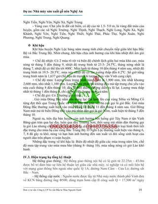 Dự án: Nhà máy sản xuất gỗ nén Nghệ An
---------------------------------------------------------------------------
Đơn vị tư vấn: Công ty CP Tư vấn Đầu tư Thảo Nguyên Xanh 19
Nghi Tiến, Nghi Yên, Nghi Xá, Nghi Trung.
- Vùng cao: Chủ yếu là đất cát biển, có độ cao từ 1.5- 5.0 m, là vùng đất màu của
huyện, gồm các xã Nghi Trường, Nghi Thịnh, Nghi Thạch, Nghi Long, Nghi Xá, Nghi
Khánh, Nghi Yên, Nghi Tiến, Nghi Thiết, Nghi Thái, Phúc Thọ, Nghi Xuân, Nghi
Phương, Nghi Trung, Nghi Quang.
 Khí hậu
Khí hậu huyện Nghi Lộc hàng năm mang tính chất chuyển tiếp giữa khí hậu Bắc
Bộ và Bắc Trung Bộ. Nhìn chung, khí hậu chịu ảnh hưởng của khí hâu nhiệt đới ẩm gió
mùa.
+ Chế độ nhiệt: Có 2 mùa rõ rệt và biên độ chênh lệch giữa hai mùa khá cao, mùa
nóng từ tháng 5 đến tháng 9, nhiệt độ trung bình từ 23.5- 24.50
C, tháng nóng nhất là
tháng 7, nhiệt độ có thể lên tới 400C. Mùa lạnh từ tháng 10 đến tháng 4 năm sau, nhiệt độ
trung bình từ 19.5- 20.50
C, mùa này nhiệt độ có lúc xuống thấp đến 6.20
C. Số giờ nắng
trung bình năm là 1,637 giờ (Số liệu do trạm khí tượng thủy văn Vinh cung cấp).
+ Chế độ mưa: Lượng mưa trung bình hàng năm là 1,900 mm, lớn nhất khoảng
2,600 mm, nhỏ nhất 1,100 mm. Lượng mưa phân bố không đều mà tập trung chủ yếu vào
nửa cuối tháng 8 đến tháng 10, đây là thời điểm thường diễn ra lũ lụt. Lượng mưa thấp
nhất từ tháng 1 đến tháng 4, chỉ chiếm 10% lượng mưa cả năm.
+ Chế độ gió: Có 2 hướng gió chính:
. Gió mùa Đông Bắc nằm sâu trong lục địa lạnh lẽo của vùng Sibia và Mông Cổ
từng đợt thổi qua Trung Quốc và Vịnh Bắc Bộ tràn về, bà con gọi là gió Bắc. Gió mùa
Đông Bắc thường xuất hiện vào mùa Đông từ tháng 11 đến tháng 4 năm sau. Gió Đông
Nam mát mẻ từ biển Đông thổi vào mà nhân dân gọi là gió Nồm, xuất hiện từ tháng 5 đến
tháng 10.
Ngoài ra, trên địa bàn huyện còn ảnh hưởng bởi luồng gió Tây Nam ở tận Vịnh
Băng-gan tràn qua lục địa, luồn qua dãy Trường Sơn, thổi sang mà nhân dân thường gọi
là gió Lào nhưng chính là gió tây khô nóng. Gió phơn Tây Nam là một loại hình thời tiết
đặc trưng cho mùa hạ của vùng Bắc Trung Bộ. Ở Nghi Lộc thường xuất hiện vào tháng 6,
7, 8 đã gây ra khô, nóng và hạn hán ảnh hưởng đến sản xuất và đời sống sinh hoạt của
người dân trên phạm vi toàn huyện.
Những đặc trưng về khí hậu là: Biên độ nhiệt độ giữa các mùa trong năm lớn, chế
độ mưa tập trung vào mùa mưa bão (tháng 8- tháng 10), mùa nắng nóng có gió Lào khô
hanh.
IV.3. Hiện trạng hạ tầng kỹ thuật
Hệ thống giao thông : Hệ thống giao thông nội bộ có lộ giới từ 22.25m – 43.0m
được bố trí đảm bảo sự liên hệ thuận lợi giữa các nhà máy, xí nghiệp và có mối liên hệ
với mạng giao thông bên ngoài như quốc lộ 1A; đường Nam Cấm – Cửa Lò; đường sắt
Bắc – Nam.
- Hệ thống cấp nước : Nguồn nước được lấy từ Nhà máy nước thành phố Vinh đưa
về KCN bằng đường ống Φ500, dùng trạm bơm cấp II công suất Q = 17,500 m3
/ngày
 