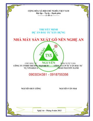 CỘNG HÒA XÃ HỘI CHỦ NGHĨA VIỆT NAM
Độc lập – Tự do – Hạnh phúc
-----------    ----------
THUYẾT MINH
DỰ ÁN ĐẦU TƯ XÂY DỰNG
NHÀ MÁY SẢN XUẤT GỖ NÉN NGHỆ AN
CHỦ ĐẦU TƯ
CÔNG TY TNHH THƯƠNG MẠI DỊCH
VỤ VINAHAVA
ĐƠN VỊ TƯ VẤN
CÔNG TY CP TƯ VẤN ĐẦU TƯ
THẢO NGUYÊN XANH
NGUYỄN HUY CÔNG NGUYỄN VĂN MAI
Nghệ An - Tháng 8 năm 2012
 