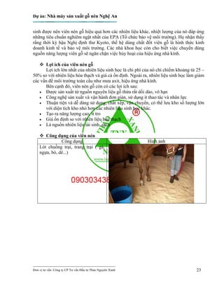 Dự án: Nhà máy sản xuất gỗ nén Nghệ An
---------------------------------------------------------------------------
Đơn vị tư vấn: Công ty CP Tư vấn Đầu tư Thảo Nguyên Xanh 23
sinh được nên viên nén gỗ hiệu quả hơn các nhiên liệu khác, nhiệt lượng của nó đáp ứng
những tiêu chuẩn nghiêm ngặt nhất của EPA (Tổ chức bảo vệ môi trường). Họ nhận thấy
rằng thời kỳ hậu Nghị định thư Kyoto, thế hệ dùng chất đốt viên gỗ là hình thức kinh
doanh kinh tế và bảo vệ môi trường. Các nhà khoa học còn cho biết việc chuyển dùng
nguồn năng lượng viên gỗ sẽ ngăn chặn việc hủy hoại của hiệu ứng nhà kính.
 Lợi ích của viên nén gỗ
Lợi ích lớn nhất của nhiên liệu sinh học là chi phí của nó chỉ chiếm khoảng từ 25 –
50% so với nhiên liệu hóa thạch và giá cả ổn định. Ngoài ra, nhiên liệu sinh học làm giảm
các vấn đề môi trường toàn cầu như mưa axit, hiệu ứng nhà kính.
Bên cạnh đó, viên nén gỗ còn có các lợi ích sau:
 Được sản xuất từ nguồn nguyên liệu gỗ thừa rất dồi dào, vô hạn
 Công nghệ sản xuất và vận hành đơn giản, sử dụng ít thao tác và nhân lực
 Thuận tiện và dễ dàng sử dụng, chất xếp, vận chuyển, có thể lưu kho số lượng lớn
với diện tích kho nhỏ hơn các nhiên liệu sinh học khác.
 Tạo ra năng lượng cao, ít tro
 Giá ổn định so với nhiên liệu hóa thạch
 Là nguồn nhiên liệu tái sinh, sạch
 Công dụng của viên nén
Công dụng Hình ảnh
Lót chuồng trại, trang trại ( gà,
ngựa, bò, dê...)
 