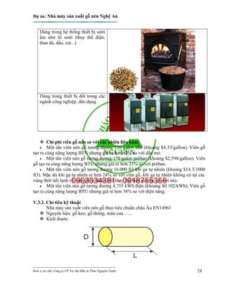 Dự án: Nhà máy sản xuất gỗ nén Nghệ An
---------------------------------------------------------------------------
Đơn vị tư vấn: Công ty CP Tư vấn Đầu tư Thảo Nguyên Xanh 24
Dùng trong hệ thống thiết bị sưởi
ấm như lò sưởi (thay thế điện,
than đá, dầu, củi...)
Dùng trong thiết bị đốt trong các
ngành công nghiệp, dân dụng
 Chi phí viên gỗ nén so với các nhiên liệu khác
 Một tấn viên nén gỗ tương đương 120 galon dầu (khoảng $4.33/gallon). Viên gỗ
tạo ra cùng năng lượng BTU nhưng giá rẻ hơn 42% so với dầu mỏ.
 Một tấn viên nén gỗ tương đương 170 galon prôban (khoảng $2,598/gallon). Viên
gỗ tạo ra cùng năng lượng BTU nhưng giá rẻ hơn 33% so với prôban.
 Một tấn viên nén gỗ tương đương 16.000 ft3 khí ga tự nhiên (khoảng $14.3/1000
ft3). Mặc dù khí ga tự nhiên rẻ hơn 24% so với viên gỗ, khí ga tự nhiên không có tại các
vùng thời tiết lạnh và viên gỗ là nhiên liệu thay thế hiệu quả tại các nơi này.
 Một tấn viên nén gỗ tương đương 4,755 kWh điện (khoảng $0.102/kWh). Viên gỗ
tạo ra cùng năng lượng BTU nhưng giá rẻ hơn 38% so với điện năng.
V.3.2. Chỉ tiêu kỹ thuật
Nhà máy sản xuất viên nén gỗ theo tiêu chuẩn châu Âu EN14961
 Nguyên liệu: gỗ keo, gỗ thông, mùn cưa …..
 Kích thước:
 
