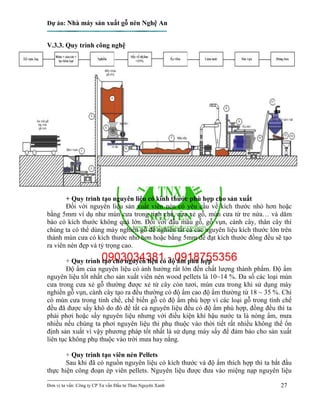 Dự án: Nhà máy sản xuất gỗ nén Nghệ An
---------------------------------------------------------------------------
Đơn vị tư vấn: Công ty CP Tư vấn Đầu tư Thảo Nguyên Xanh 27
V.3.3. Quy trình công nghệ
+ Quy trình tạo nguyên liệu có kính thước phù hợp cho sản xuất
Đối với nguyên liệu sản xuất viên nén có yêu cầu về kích thước nhỏ hơn hoặc
bằng 5mm ví dụ như mùn cưa trong tinh chế, cưa xẻ gỗ, mùn cưa từ tre nứa… và dăm
bào có kích thước không quá lớn. Đối với đầu mẩu gỗ, gỗ vụn, cành cây, thân cây thì
chúng ta có thể dùng máy nghiền gỗ để nghiền tất cả các nguyên liệu kích thước lớn trên
thành mùn cưa có kích thước nhỏ hơn hoặc bằng 5mm để đạt kích thước đồng đều sẽ tạo
ra viên nén đẹp và tỷ trọng cao.
+ Quy trình tạo cho nguyên liệu có độ ẩm phù hợp
Độ ẩm của nguyên liệu có ảnh hưởng rất lớn đến chất lượng thành phẩm. Độ ẩm
nguyên liệu tốt nhất cho sản xuất viên nén wood pellets là 10~14 %. Đa số các loại mùn
cưa trong cưa xẻ gỗ thường được xẻ từ cây còn tươi, mùn cưa trong khi sử dụng máy
nghiền gỗ vụn, cành cây tạo ra đều thường có độ ẩm cao độ ẩm thường từ 18 ~ 35 %. Chỉ
có mùn cưa trong tinh chế, chế biến gỗ có độ ẩm phù hợp vì các loại gỗ trong tính chế
đều đã được sấy khô do đó để tất cả nguyên liệu đều có độ ẩm phù hợp, đồng đều thì ta
phải phơi hoặc sấy nguyên liệu nhưng với điều kiện khí hậu nước ta là nóng ẩm, mưa
nhiều nếu chúng ta phơi nguyên liệu thì phụ thuộc vào thời tiết rất nhiều không thể ổn
định sản xuất vì vậy phương pháp tốt nhất là sử dụng máy sấy để đảm bảo cho sản xuất
liên tục không phụ thuộc vào trời mưa hay nắng.
+ Quy trình tạo viên nén Pellets
Sau khi đã có nguồn nguyên liệu có kích thước và độ ẩm thích hợp thì ta bắt đầu
thực hiện công đoạn ép viên pellets. Nguyên liệu được đưa vào miệng nạp nguyên liệu
 