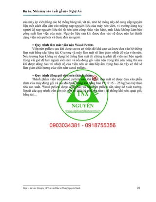 Dự án: Nhà máy sản xuất gỗ nén Nghệ An
---------------------------------------------------------------------------
Đơn vị tư vấn: Công ty CP Tư vấn Đầu tư Thảo Nguyên Xanh 28
của máy ép viên bằng các hệ thống băng tải, vít tải, nhờ hệ thống này để cung cấp nguyên
liệu một cách đều đặn vào miệng nạp nguyên liệu của máy nén viên, vì trường dùng tay
người để nạp nguyên liệu thì rất tốn kém công nhân vận hành, mặt khác không đảm bảo
công suất làm việc của máy. Nguyên liệu sau khi được đưa vào sẽ được nén lại thành
dạng viên nén pellets và được đưa ra ngoài.
+ Quy trình làm mát viên nén Wood Pellets
Viên nén pellets sau khi được tạo ra có nhiệt độ khá cao và được đưa vào hệ thống
làm mát bằng các băng tải, Cyclone và máy làm mát sẽ làm giảm nhiệt độ của viên nén.
Nếu trường hợp không sử dụng hệ thống làm mát thì chúng ta phải để viên nén bên ngoài
trong vài giờ để làm nguội viên nén vì nếu đóng gói viên nén trong khi còn nóng thì sau
khi được đóng bao thì nhiệt độ của viên nén sẽ làm hấp ẩm trong bao do vậy có thể sẽ
làm giảm chất lượng của viên nén wood pellets.
+ Quy trình đóng gói viên nén thành phẩm
Thành phẩm viên nén wood pellets sau khi được làm mát sẽ được đưa vào phễu
chứa của máy đóng gói và sau đó được đóng kín bằng bao PE từ 15 ~ 25 kg/bao tuỳ theo
nhà sản xuất. Wood pellets được đóng bao và xếp trên pallets sẵn sàng để xuất xưởng.
Ngoài các quy trình trên còn có một số thiết bị phụ trợ như : hệ thống khí nén, quạt gió,
băng tải…
 