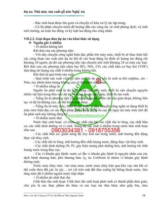 Dự án: Nhà máy sản xuất gỗ nén Nghệ An
---------------------------------------------------------------------------
Đơn vị tư vấn: Công ty CP Tư vấn Đầu tư Thảo Nguyên Xanh 34
- Rác sinh hoạt được thu gom và chuyển về khu xử lý rác tập trung.
- Có bộ phận chuyên trách để hướng dẫn các công tác vệ sinh phòng dịch, vệ sinh
môi trường, an toàn lao động và kỷ luật lao động cho công nhân.
VII.2.2. Giai đoạn đưa dự án vào khai thác sử dụng
 Nguồn gốc ô nhiễm
+ Ô nhiễm không khí
Khí thải của các phương tiện:
- Với dây chuyền công nghệ hiện đại, phần lớn máy móc, thiết bị sẽ thực hiện hết
các công đoạn sản xuất nên dự án khi đi vào hoạt động ổn định số lượng lao động chỉ
khoảng 24 người, do đó các phương tiện vận chuyển ước tính khoảng 24 xe máy các loại.
Khí thải của các phương tiện chứa bụi SO2, NOx, CO, các chất hữu cơ bay hơi (VOC)
làm tăng tải lượng các chất ô nhiễm trong không khí.
Khí thải từ quá trình sản xuất:
- Quá trình sản xuất viên gỗ nén của dự án chủ yếu là sinh ra khí sulphur, clo –
Nito, tuy nhiên hàm lượng không cao có thể kiểm soát được.
+ Ô nhiễm tiếng ồn
Nguồn ồn phát sinh là do hoạt động của máy móc thiết bị vận chuyển nguyên
nhiên vật liệu trong khu vực dự án và tiếng ồn do máy móc, thiết bị sản xuất.
- Tiếng ồn từ phương tiện vận chuyển nguyên nhiên vật liệu gián đoạn, không liên
tục và độ ồn không cao, có thể kiểm soát được.
- Tiếng ồn từ máy móc, thiết bị sản xuất: vì dây chuyền công nghệ sử dụng thiết bị
máy móc hiện đại, có các biện pháp giảm thiểu tiếng ồn cục bộ ngay tại máy móc nên độ
ồn phát sinh này không đáng kể.
+ Ô nhiễm nước thải
Nước thải sinh hoạt: có chứa các chất cặn bã, các chất rắn lơ lửng, các chất hữu
cơ, các chất dinh dưỡng và vi sinh. Nồng độ các chất ô nhiễm trong nước thải sinh hoạt
như sau:
- Các chất hữu cơ: giảm nồng độ ôxy hoà tan trong nước, ảnh hưởng đến động
thực vật thủy sinh.
- Các chất rắn lơ lửng: ảnh hưởng đến chất lượng nước, động thực vật thủy sinh.
- Các chất dinh dưỡng (N, P): gây hiện tượng phú dưỡng hóa, ảnh hưởng tới chất
lượng nước trong khu vực.
- Các vi khuẩn gây bệnh: nước có lẫn vi khuẩn gây bệnh là nguyên nhân của các
dịch bệnh thương hàn, phó thương hàn, lỵ, tả; Coliform là nhóm vi khuẩn gây bệnh
đường ruột;
Nước mưa chảy tràn: vào mùa mưa, nước mưa chảy tràn qua khu vực sân bãi có
thể cuốn theo đất cát, lá cây… rơi vãi trên mặt đất đưa xuống hệ thống thoát nước, làm
tăng mức độ ô nhiễm nguồn nước tiếp nhận.
+ Ô nhiễm do chất thải rắn
Chất thải rắn sinh hoạt: Chất thải rắn sinh hoạt phát sinh có thành phần đơn giản,
chủ yếu là các thực phẩm dư thừa và các loại rác thải khác như giấy bìa, chai
 