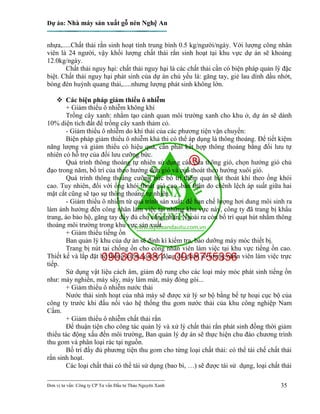 Dự án: Nhà máy sản xuất gỗ nén Nghệ An
---------------------------------------------------------------------------
Đơn vị tư vấn: Công ty CP Tư vấn Đầu tư Thảo Nguyên Xanh 35
nhựa,.....Chất thải rắn sinh hoạt tính trung bình 0.5 kg/người/ngày. Với lượng công nhân
viên là 24 người, vậy khối lượng chất thải rắn sinh hoạt tại khu vực dự án sẽ khoảng
12.0kg/ngày.
Chất thải nguy hại: chất thải nguy hại là các chất thải cần có biện pháp quản lý đặc
biệt. Chất thải nguy hại phát sinh của dự án chủ yếu là: găng tay, giẻ lau dính dầu nhớt,
bóng đèn huỳnh quang thải,.....nhưng lượng phát sinh không lớn.
 Các biện pháp giảm thiểu ô nhiễm
+ Giảm thiểu ô nhiễm không khí
Trồng cây xanh: nhằm tạo cảnh quan môi trường xanh cho khu ở, dự án sẽ dành
10% diện tích đất để trồng cây xanh thảm cỏ.
- Giảm thiểu ô nhiễm do khí thải của các phương tiện vận chuyển:
Biện pháp giảm thiểu ô nhiễm khả thi có thể áp dụng là thông thoáng. Để tiết kiệm
năng lượng và giảm thiểu có hiệu quả, cần phải kết hợp thông thoáng bằng đối lưu tự
nhiên có hỗ trợ của đối lưu cưỡng bức.
Quá trình thông thoáng tự nhiên sử dụng các cửa thông gió, chọn hướng gió chủ
đạo trong năm, bố trí của theo hướng đón gió và của thoát theo hướng xuôi gió.
Quá trình thông thoáng cưỡng bức bố trí thêm quạt hút thoát khí theo ống khói
cao. Tuy nhiên, đối với ống khói thoát gió cao, bản thân do chênh lệch áp suất giữa hai
mặt cắt cũng sẽ tạo sự thông thoáng tự nhiên.
- Giảm thiếu ô nhiễm từ quá trình sản xuất: để hạn chế lượng hơi dung môi sinh ra
làm ảnh hưởng đến công nhân làm việc tại những khu vực này, công ty đã trang bị khẩu
trang, áo bảo hộ, găng tay đầy đủ cho công nhân. Ngoài ra còn bố trí quạt hút nhằm thông
thoáng môi trường trong khu vực sản xuất.
+ Giảm thiểu tiếng ồn
Ban quản lý khu của dự án sẽ định kì kiểm tra, bảo dưỡng máy móc thiết bị.
Trang bị nút tai chống ồn cho công nhân viên làm việc tại khu vực tiếng ồn cao.
Thiết kế và lắp đặt hệ thống kiểm soát tự động để giảm số lượng nhân viên làm việc trực
tiếp.
Sử dụng vật liệu cách âm, giảm độ rung cho các loại máy móc phát sinh tiếng ồn
như: máy nghiền, máy sấy, máy làm mát, máy đóng gói...
+ Giảm thiểu ô nhiễm nước thải
Nước thải sinh hoạt của nhà máy sẽ được xử lý sơ bộ bằng bể tự hoại cục bộ của
công ty trước khi đấu nối vào hệ thống thu gom nước thải của khu công nghiệp Nam
Cấm.
+ Giảm thiểu ô nhiễm chất thải rắn
Để thuận tiện cho công tác quản lý và xử lý chất thải rắn phát sinh đồng thời giảm
thiểu tác động xấu đến môi trường, Ban quản lý dự án sẽ thực hiện chu đáo chương trình
thu gom và phân loại rác tại nguồn.
Bố trí đầy đủ phương tiện thu gom cho từng loại chất thải: có thể tái chế chất thải
rắn sinh hoạt.
Các loại chất thải có thể tái sử dụng (bao bì, …) sẽ được tái sử dụng, loại chất thải
 