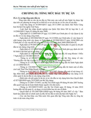 Dự án: Nhà máy sản xuất gỗ nén Nghệ An
---------------------------------------------------------------------------
Đơn vị tư vấn: Công ty CP Tư vấn Đầu tư Thảo Nguyên Xanh 37
CHƯƠNG IX: TỔNG MỨC ĐẦU TƯ DỰ ÁN
IX.1. Cơ sở lập tổng mức đầu tư
Tổng mức đầu tư cho dự án đầu tư Nhà máy sản xuất gỗ nén Nghệ An được lập
dựa trên các phương án trong hồ sơ thiết kế cơ sở của dự án và các căn cứ sau đây:
- Luật Xây dựng số 16/2003/QH11 ngày 26/11/2003 của Quốc Hội Nước Cộng
hoà Xã hội Chủ nghĩa Việt Nam;
- Luật thuế thu nhập doanh nghiệp của Quốc Hội khóa XII kỳ họp thứ 3, số
14/2008/QH12 Ngày 03 tháng 06 năm 2008;
- Nghị định số 12/2009/NĐ-CP ngày 12/2/2009 của Chính phủ về việc Quản lý dự
án đầu tư và xây dựng công trình;
- Nghị định số 209/2004/NĐ-CP ngày 16/12/2004 của Chính phủ về việc Quản lý
chất lượng công trình xây dựng và Nghị định số 49/2008/NĐ-CP ngày 18/04/2008 của
Chính phủ về việc sửa đổi bổ sung một số điều của Nghị định 2009/2004/NĐ-CP;
- Nghị định số 99/2007/NĐ-CP ngày 13/06/2009 của Chính phủ về quản lý chi phí
đầu tư xây dựng công trình;
- Nghị định số 123/2008/NĐ-CP ngày 08/12/2008 của Chính phủ quy định chi tiết
thi hành Luật thuế giá trị gia tăng;
- Nghị định số 148/2004/NĐ-CP ngày 23/07/2004 sửa đổi, bổ sung Khoản 1 Điều
7 Nghị định số 158/2003/NĐ-CP;
- Thông tư số 05/2007/TT-BXD ngày 27/05/2007 của Bộ Xây dựng về việc
“Hướng dẫn việc lập và quản lý chi phí dự án đầu tư xây dựng công trình”;
- Thông tư số 129/2008/TT-BTC ngày 26/12/2008 hướng dẫn thi hành Nghị định
số 123/2008/NĐ-CP;
- Thông tư 130/2008/TT-BTT ngày 26/12/2008 hướng dẫn thi hành một số điều
của Luật Thuế Thu Nhập Doanh Nghiệp.
- Thông tư số 02/2007/TT–BXD ngày 14/2/2007. Hướng dẫn một số nội dung về:
lập, thẩm định, phê duyệt dự án đầu tư xây dựng công trình; giấy phép xây dựng và tổ
chức quản lý dự án đầu tư xây dựng công trình;
- Định mức chi phí quản lý dự án và tư vấn đầu tư xây dựng kèm theo Quyết định
số 957/QĐ-BXD ngày 29/9/2009 của Bộ Xây dựng;
- Thông tư 33-2007-TT/BTC của Bộ Tài Chính ngày 09 tháng 04 năm 2007 hướng
dẫn quyết toán dự án hoàn thành thuộc nguồn vốn nhà nước;
- Thông tư 203/2009/TT-BTC của Bộ Tài Chính ngày 20 tháng 10 năm 2010
hướng dẫn chế độ quản lý, sử dụng và trích khấu hao tài sản cố định;
- Quyết định số 101/2007/QĐ-UBND ngày 06 tháng 09 năm 2007 về việc “ Ban
hành Quy định một số chính sách ưu đãi, hỗ trợ đầu tư trên địa bàn tỉnh Nghệ An”;
- Các văn bản khác của Nhà nước liên quan đến lập Tổng mức đầu tư, tổng dự
toán và dự toán công trình.
 