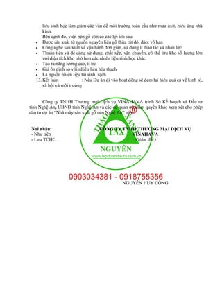 liệu sinh học làm giảm các vấn đề môi trường toàn cầu như mưa axit, hiệu ứng nhà
kính.
Bên cạnh đó, viên nén gỗ còn có các lợi ích sau:
 Được sản xuất từ nguồn nguyên liệu gỗ thừa rất dồi dào, vô hạn
 Công nghệ sản xuất và vận hành đơn giản, sử dụng ít thao tác và nhân lực
 Thuận tiện và dễ dàng sử dụng, chất xếp, vận chuyển, có thể lưu kho số lượng lớn
với diện tích kho nhỏ hơn các nhiên liệu sinh học khác.
 Tạo ra năng lượng cao, ít tro
 Giá ổn định so với nhiên liệu hóa thạch
 Là nguồn nhiên liệu tái sinh, sạch
13.Kết luận : Nếu Dự án đi vào hoạt động sẽ đem lại hiệu quả cả về kinh tế,
xã hội và môi trường
Công ty TNHH Thương mại Dịch vụ VINAHAVA trình Sở Kế hoạch và Đầu tư
tỉnh Nghệ An, UBND tỉnh Nghệ An và các cơ quan có thẩm quyền khác xem xét cho phép
đầu tư dự án “Nhà máy sản xuất gỗ nén Nghệ An” này.
Nơi nhận:
- Như trên
- Lưu TCHC.
CÔNG TY TNHH THƯƠNG MẠI DỊCH VỤ
VINAHAVA
(Giám đốc)
NGUYỄN HUY CÔNG
 
