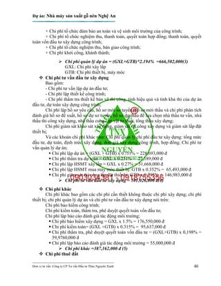 Dự án: Nhà máy sản xuất gỗ nén Nghệ An
---------------------------------------------------------------------------
Đơn vị tư vấn: Công ty CP Tư vấn Đầu tư Thảo Nguyên Xanh 40
+ Chi phí tổ chức đảm bảo an toàn và vệ sinh môi trường của công trình;
+ Chi phí tổ chức nghiệm thu, thanh toán, quyết toán hợp đồng; thanh toán, quyết
toán vốn đầu tư xây dựng công trình;
+ Chi phí tổ chức nghiệm thu, bàn giao công trình;
+ Chi phí khởi công, khánh thành;
 Chi phí quản lý dự án = (GXL+GTB)*2.194% =666,502,000(3)
GXL: Chi phí xây lắp
GTB: Chi phí thiết bị, máy móc
 Chi phí tư vấn đầu tư xây dựng
Bao gồm:
- Chi phí tư vấn lập dự án đầu tư;
- Chi phí lập thiết kế công trình;
- Chi phí thẩm tra thiết kế bản vẽ thi công, tính hiệu quả và tính khả thi của dự án
đầu tư, dự toán xây dựng công trình;
Chi phí lập hồ sơ yêu cầu, hồ sơ mời sơ tuyển, hồ sơ mời thầu và chi phí phân tích
đánh giá hồ sơ đề xuất, hồ sơ dự sơ tuyển, hồ sơ dự thầu để lựa chọn nhà thầu tư vấn, nhà
thầu thi công xây dựng, nhà thầu cung cấp vật tư thiết, tổng thầu xây dựng;
Chi phí giám sát khảo sát xây dựng, giám sát thi công xây dựng và giám sát lắp đặt
thiết bị;
Và các khoản chi phí khác như: Chi phí quản lý chi phí đầu tư xây dựng: tổng mức
đầu tư, dự toán, định mức xây dựng, đơn giá xây dựng công trình, hợp đồng; Chi phí tư
vấn quản lý dự án;
 Chi phí lập dự án = (GXL + GTB) x 0.753% = 228,693,000 đ
 Chi phí thẩm tra dự toán = GXL x 0.231% = 27,189,000 đ
 Chi phí lập HSMT xây lắp = GXL x 0.27% = 31,668,000 đ
 Chi phí lập HSMT mua máy móc thiết bị: GTB x 0.352% = 65,493,000 đ
 Chi phí giám sát thi công lắp đặt thiết bị: GTB x 0.795% = 146,983,000 đ
 Chi phí tư vấn đầu tư xây dựng = 501,026,000 đ(4)
 Chi phí khác
Chi phí khác bao gồm các chi phí cần thiết không thuộc chi phí xây dựng; chi phí
thiết bị; chi phí quản lý dự án và chi phí tư vấn đầu tư xây dựng nói trên:
Chi phí bảo hiểm công trình;
Chi phí kiểm toán, thẩm tra, phê duyệt quyết toán vốn đầu tư;
Chi phí lập báo cáo đánh giá tác động môi trường;
 Chi phí bảo hiểm xây dựng = GXL x 1.5% = 176,550,000 đ
 Chi phí kiểm toán= (GXL +GTB) x 0.315% = 95,637,000 đ
 Chi phí thẩm tra, phê duyệt quyết toán vốn đầu tư = (GXL+GTB) x 0,198% =
59,9760,000 đ
 Chi phí lập báo cáo đánh giá tác động môi trường = 55,000,000 đ
 Chi phí khác =387,162,000 đ (5)
 Chi phí thuê đất
 