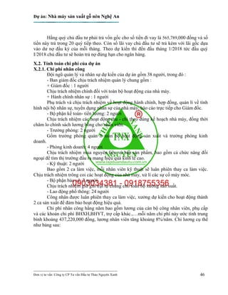 Dự án: Nhà máy sản xuất gỗ nén Nghệ An
---------------------------------------------------------------------------
Đơn vị tư vấn: Công ty CP Tư vấn Đầu tư Thảo Nguyên Xanh 46
Hằng quý chủ đầu tư phải trả vốn gốc cho số tiền đi vay là 565,789,000 đồng và số
tiền này trả trong 20 quý tiếp theo. Còn số lãi vay chủ đầu tư sẽ trả kèm với lãi gốc dựa
vào dư nợ đầu kỳ của mỗi tháng. Theo dự kiến thì đến đầu tháng 1/2018 tức đầu quý
I/2018 chủ đầu tư sẽ hoàn trả nợ đúng hạn cho ngân hàng.
X.2. Tính toán chi phí của dự án
X.2.1. Chi phí nhân công
Đội ngũ quản lý và nhân sự dự kiến của dự án gồm 38 người, trong đó :
- Ban giám đốc chịu trách nhiệm quản lý chung gồm :
+ Giám đốc : 1 người
Chịu trách nhiệm chính đối với toàn bộ hoạt động của nhà máy.
+ Hành chính nhân sự : 1 người
Phụ trách và chịu trách nhiệm về hoạt động hành chính, hợp đồng, quản lí về tình
hình nội bộ nhân sự, tuyển dụng nhân sự của nhà máy, báo cáo trực tiếp cho Giám đốc.
- Bộ phận kế toán- tiền lương: 2 người
Chịu trách nhiệm các hoạt động thu - chi theo đúng kế hoạch nhà máy, đồng thời
chăm lo chính sách lương bổng cho nhân viên.
- Trưởng phòng: 2 người
Gồm trưởng phòng quản lí toàn bộ hoạt động sản xuất và trưởng phòng kinh
doanh.
- Phòng kinh doanh: 4 người
Chịu trách nhiệm mua nguyên liệu và bán sản phẩm, bao gồm cả chức năng đối
ngoại để tìm thị trường đầu ra mang hiệu quả kinh tế cao.
- Kỹ thuật: 2 người
Bao gồm 2 ca làm việc, mỗi nhân viên kỹ thuật sẽ luân phiên thay ca làm việc.
Chịu trách nhiệm trông coi các hoạt động của nhà máy, xử lí các sự cố máy móc.
- Bộ phận bảo vệ: 2 người
Chịu trách nhiệm giữ gìn trật tự chung cho toàn bộ xưởng sản xuất.
- Lao động phổ thông: 24 người
Công nhân được luân phiên thay ca làm việc, xưởng dự kiến cho hoạt động thành
2 ca sản xuất để đảm bảo hoạt động hiệu quả.
Chi phí nhân công hằng năm bao gồm lương của cán bộ công nhân viên, phụ cấp
và các khoản chi phí BHXH,BHYT, trợ cấp khác.,…mỗi năm chi phí này ước tính trung
bình khoảng 437,220,000 đồng, lương nhân viên tăng khoảng 8%/năm. Chi lương cụ thể
như bảng sau:
 