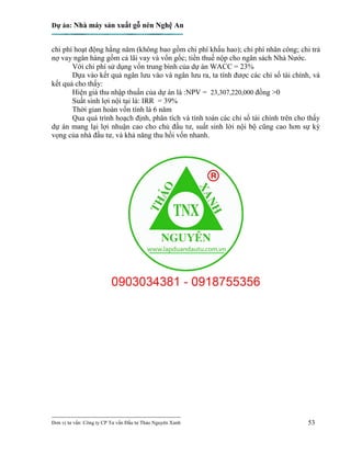 Dự án: Nhà máy sản xuất gỗ nén Nghệ An
---------------------------------------------------------------------------
Đơn vị tư vấn: Công ty CP Tư vấn Đầu tư Thảo Nguyên Xanh 53
chi phí hoạt động hằng năm (không bao gồm chi phí khấu hao); chi phí nhân công; chi trả
nợ vay ngân hàng gồm cả lãi vay và vốn gốc; tiền thuế nộp cho ngân sách Nhà Nước.
Với chi phí sử dụng vốn trung bình của dự án WACC = 23%
Dựa vào kết quả ngân lưu vào và ngân lưu ra, ta tính được các chỉ số tài chính, và
kết quả cho thấy:
Hiện giá thu nhập thuần của dự án là :NPV = 23,307,220,000 đồng >0
Suất sinh lợi nội tại là: IRR = 39%
Thời gian hoàn vốn tính là 6 năm
Qua quá trình hoạch định, phân tích và tính toán các chỉ số tài chính trên cho thấy
dự án mang lại lợi nhuận cao cho chủ đầu tư, suất sinh lời nội bộ cũng cao hơn sự kỳ
vọng của nhà đầu tư, và khả năng thu hồi vốn nhanh.
 