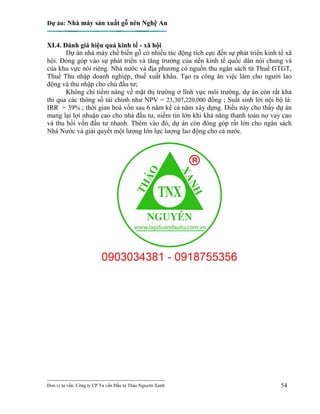 Dự án: Nhà máy sản xuất gỗ nén Nghệ An
---------------------------------------------------------------------------
Đơn vị tư vấn: Công ty CP Tư vấn Đầu tư Thảo Nguyên Xanh 54
XI.4. Đánh giá hiệu quả kinh tế - xã hội
Dự án nhà máy chế biến gỗ có nhiều tác động tích cực đến sự phát triển kinh tế xã
hội. Đóng góp vào sự phát triển và tăng trưởng của nền kinh tế quốc dân nói chung và
của khu vực nói riêng. Nhà nước và địa phương có nguồn thu ngân sách từ Thuế GTGT,
Thuế Thu nhập doanh nghiệp, thuế xuất khẩu. Tạo ra công ăn việc làm cho người lao
động và thu nhập cho chủ đầu tư;
Không chỉ tiềm năng về mặt thị trường ở lĩnh vực môi trường, dự án còn rất khả
thi qua các thông số tài chính như NPV = 23,307,220,000 đồng ; Suất sinh lời nội bộ là:
IRR = 39% ; thời gian hoà vốn sau 6 năm kể cả năm xây dựng. Điều này cho thấy dự án
mang lại lợi nhuận cao cho nhà đầu tư, niềm tin lớn khi khả năng thanh toán nợ vay cao
và thu hồi vốn đầu tư nhanh. Thêm vào đó, dự án còn đóng góp rất lớn cho ngân sách
Nhà Nước và giải quyết một lượng lớn lực lượng lao động cho cả nước.
 