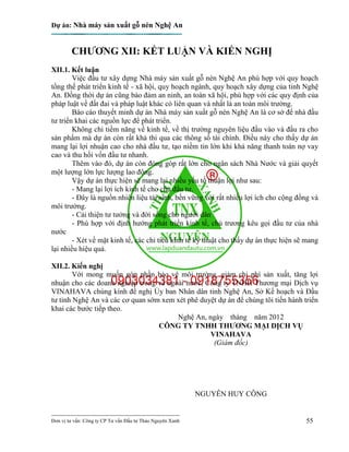Dự án: Nhà máy sản xuất gỗ nén Nghệ An
---------------------------------------------------------------------------
Đơn vị tư vấn: Công ty CP Tư vấn Đầu tư Thảo Nguyên Xanh 55
CHƯƠNG XII: KẾT LUẬN VÀ KIẾN NGHỊ
XII.1. Kết luận
Việc đầu tư xây dựng Nhà máy sản xuất gỗ nén Nghệ An phù hợp với quy hoạch
tổng thể phát triển kinh tế - xã hội, quy hoạch ngành, quy hoạch xây dựng của tỉnh Nghệ
An. Đồng thời dự án cũng bảo đảm an ninh, an toàn xã hội, phù hợp với các quy định của
pháp luật về đất đai và pháp luật khác có liên quan và nhất là an toàn môi trường.
Báo cáo thuyết minh dự án Nhà máy sản xuất gỗ nén Nghệ An là cơ sở để nhà đầu
tư triển khai các nguồn lực để phát triển.
Không chỉ tiềm năng về kinh tế, về thị trường nguyên liệu đầu vào và đầu ra cho
sản phẩm mà dự án còn rất khả thi qua các thông số tài chính. Điều này cho thấy dự án
mang lại lợi nhuận cao cho nhà đầu tư, tạo niềm tin lớn khi khả năng thanh toán nợ vay
cao và thu hồi vốn đầu tư nhanh.
Thêm vào đó, dự án còn đóng góp rất lớn cho ngân sách Nhà Nước và giải quyết
một lượng lớn lực lượng lao động.
Vậy dự án thực hiện sẽ mang lại nhiều yếu tố thuận lợi như sau:
- Mang lại lợi ích kinh tế cho chủ đầu tư.
- Đây là nguồn nhiên liệu tái sinh, bền vững với rất nhiều lợi ích cho cộng đồng và
môi trường.
- Cải thiện tư tưởng và đời sống cho người dân
- Phù hợp với định hướng phát triển kinh tế, chủ trương kêu gọi đầu tư của nhà
nước
- Xét về mặt kinh tế, các chỉ tiêu kinh tế kỹ thuật cho thấy dự án thực hiện sẽ mang
lại nhiều hiệu quả.
XII.2. Kiến nghị
Với mong muốn góp phần bảo vệ môi trường, giảm chi phí sản xuất, tăng lợi
nhuận cho các doanh nghiệp trong và ngoài nước, Công ty TNHH Thương mại Dịch vụ
VINAHAVA chúng kính đề nghị Ủy ban Nhân dân tỉnh Nghệ An, Sở Kế hoạch và Đầu
tư tỉnh Nghệ An và các cơ quan sớm xem xét phê duyệt dự án để chúng tôi tiến hành triển
khai các bước tiếp theo.
Nghệ An, ngày tháng năm 2012
CÔNG TY TNHH THƯƠNG MẠI DỊCH VỤ
VINAHAVA
(Giám đốc)
NGUYỄN HUY CÔNG
 