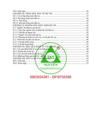 VII.3. Kết luận ......................................................................................................................36
CHƯƠNG IX: TỔNG MỨC ĐẦU TƯ DỰ ÁN ..................................................................37
IX.1. Cơ sở lập tổng mức đầu tư...........................................................................................37
IX.2. Nội dung tổng mức đầu tư...........................................................................................38
IX.2.1. Nội dung ...................................................................................................................38
IX.2.2. Kết quả tổng mức đầu tư ..........................................................................................41
CHƯƠNG X: NGUỒN VỐN THỰC HIỆN DỰ ÁN ..........................................................42
X.1. Nguồn vốn đầu tư của dự án.........................................................................................42
X.1.1. Cấu trúc nguồn vốn và phân bổ vốn đầu tư ...............................................................42
X.1.2. Tiến độ sử dụng vốn ..................................................................................................42
X.1.3. Nguồn vốn thực hiện dự án........................................................................................43
X.1.4. Phương án hoàn trả vốn vay và chi phí lãi vay..........................................................44
X.2. Tính toán chi phí của dự án...........................................................................................46
X.2.1. Chi phí nhân công......................................................................................................46
X.2.2. Chi phí hoạt động.......................................................................................................47
CHƯƠNG XI: HIỆU QUẢ KINH TẾ -TÀI CHÍNH...........................................................49
XI.1. Các giả định kinh tế và cơ sở tính toán .......................................................................49
XI.2. Doanh thu từ dự án ......................................................................................................49
XI.3. Các chỉ tiêu kinh tế của dự án......................................................................................51
XI.4. Đánh giá hiệu quả kinh tế - xã hội...............................................................................54
CHƯƠNG XII: KẾT LUẬN VÀ KIẾN NGHỊ ....................................................................55
XII.1. Kết luận ......................................................................................................................55
XII.2. Kiến nghị....................................................................................................................55
 