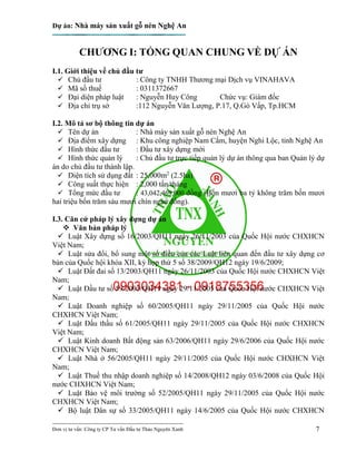Dự án: Nhà máy sản xuất gỗ nén Nghệ An
---------------------------------------------------------------------------
Đơn vị tư vấn: Công ty CP Tư vấn Đầu tư Thảo Nguyên Xanh 7
CHƯƠNG I: TỔNG QUAN CHUNG VỀ DỰ ÁN
I.1. Giới thiệu về chủ đầu tư
 Chủ đầu tư : Công ty TNHH Thương mại Dịch vụ VINAHAVA
 Mã số thuế : 0311372667
 Đại diện pháp luật : Nguyễn Huy Công Chức vụ: Giám đốc
 Địa chỉ trụ sở :112 Nguyễn Văn Lượng, P.17, Q.Gò Vấp, Tp.HCM
I.2. Mô tả sơ bộ thông tin dự án
 Tên dự án : Nhà máy sản xuất gỗ nén Nghệ An
 Địa điểm xây dựng : Khu công nghiệp Nam Cấm, huyện Nghi Lộc, tỉnh Nghệ An
 Hình thức đầu tư : Đầu tư xây dựng mới
 Hình thức quản lý : Chủ đầu tư trực tiếp quản lý dự án thông qua ban Quản lý dự
án do chủ đầu tư thành lập.
 Diện tích sử dụng đất : 25,000m2
(2.5ha)
 Công suất thực hiện : 2,000 tấn/tháng
 Tổng mức đầu tư : 43,042,469,000 đồng (Bốn mươi ba tỷ không trăm bốn mươi
hai triệu bốn trăm sáu mươi chín ngàn đồng).
I.3. Căn cứ pháp lý xây dựng dự án
 Văn bản pháp lý
 Luật Xây dựng số 16/2003/QH11 ngày 26/11/2003 của Quốc Hội nước CHXHCN
Việt Nam;
 Luật sửa đổi, bổ sung một số điều của các Luật liên quan đến đầu tư xây dựng cơ
bản của Quốc hội khóa XII, kỳ họp thứ 5 số 38/2009/QH12 ngày 19/6/2009;
 Luật Đất đai số 13/2003/QH11 ngày 26/11/2003 của Quốc Hội nước CHXHCN Việt
Nam;
 Luật Đầu tư số 59/2005/QH11 ngày 29/11/2005 của Quốc Hội nước CHXHCN Việt
Nam;
 Luật Doanh nghiệp số 60/2005/QH11 ngày 29/11/2005 của Quốc Hội nước
CHXHCN Việt Nam;
 Luật Đấu thầu số 61/2005/QH11 ngày 29/11/2005 của Quốc Hội nước CHXHCN
Việt Nam;
 Luật Kinh doanh Bất động sản 63/2006/QH11 ngày 29/6/2006 của Quốc Hội nước
CHXHCN Việt Nam;
 Luật Nhà ở 56/2005/QH11 ngày 29/11/2005 của Quốc Hội nước CHXHCN Việt
Nam;
 Luật Thuế thu nhập doanh nghiệp số 14/2008/QH12 ngày 03/6/2008 của Quốc Hội
nước CHXHCN Việt Nam;
 Luật Bảo vệ môi trường số 52/2005/QH11 ngày 29/11/2005 của Quốc Hội nước
CHXHCN Việt Nam;
 Bộ luật Dân sự số 33/2005/QH11 ngày 14/6/2005 của Quốc Hội nước CHXHCN
 