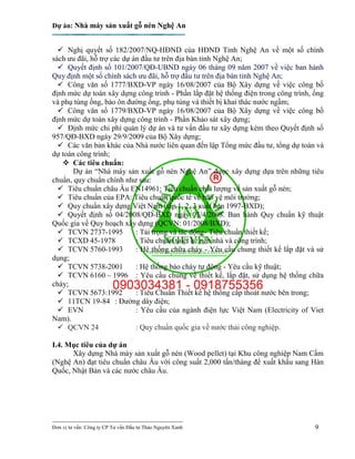 Dự án: Nhà máy sản xuất gỗ nén Nghệ An
---------------------------------------------------------------------------
Đơn vị tư vấn: Công ty CP Tư vấn Đầu tư Thảo Nguyên Xanh 9
 Nghị quyết số 182/2007/NQ-HĐND của HĐND Tỉnh Nghệ An về một số chính
sách ưu đãi, hỗ trợ các dự án đầu tư trên địa bàn tỉnh Nghệ An;
 Quyết định số 101/2007/QĐ-UBND ngày 06 tháng 09 năm 2007 về việc ban hành
Quy định một số chính sách ưu đãi, hỗ trợ đầu tư trên địa bàn tỉnh Nghệ An;
 Công văn số 1777/BXD-VP ngày 16/08/2007 của Bộ Xây dựng về việc công bố
định mức dự toán xây dựng công trình - Phần lắp đặt hệ thống điện trong công trình, ống
và phụ tùng ống, bảo ôn đường ống, phụ tùng và thiết bị khai thác nước ngầm;
 Công văn số 1779/BXD-VP ngày 16/08/2007 của Bộ Xây dựng về việc công bố
định mức dự toán xây dựng công trình - Phần Khảo sát xây dựng;
 Định mức chi phí quản lý dự án và tư vấn đầu tư xây dựng kèm theo Quyết định số
957/QĐ-BXD ngày 29/9/2009 của Bộ Xây dựng;
 Các văn bản khác của Nhà nước liên quan đến lập Tổng mức đầu tư, tổng dự toán và
dự toán công trình;
 Các tiêu chuẩn:
Dự án “Nhà máy sản xuất gỗ nén Nghệ An” được xây dựng dựa trên những tiêu
chuẩn, quy chuẩn chính như sau:
 Tiêu chuẩn châu Âu EN14961: Tiêu chuẩn chất lượng về sản xuất gỗ nén;
 Tiêu chuẩn của EPA: Tiêu chuẩn quốc tế về bảo vệ môi trường;
 Quy chuẩn xây dựng Việt Nam (tập 1, 2, 3 xuất bản 1997-BXD);
 Quyết định số 04/2008/QĐ-BXD ngày 03/4/2008. Ban hành Quy chuẩn kỹ thuật
Quốc gia về Quy hoạch xây dựng (QCVN: 01/2008/BXD);
 TCVN 2737-1995 : Tải trọng và tác động- Tiêu chuẩn thiết kế;
 TCXD 45-1978 : Tiêu chuẩn thiết kế nền nhà và công trình;
 TCVN 5760-1993 : Hệ thống chữa cháy - Yêu cầu chung thiết kế lắp đặt và sử
dụng;
 TCVN 5738-2001 : Hệ thống báo cháy tự động - Yêu cầu kỹ thuật;
 TCVN 6160 – 1996 : Yêu cầu chung về thiết kế, lắp đặt, sử dụng hệ thống chữa
cháy;
 TCVN 5673:1992 : Tiêu Chuẩn Thiết kế hệ thống cấp thoát nước bên trong;
 11TCN 19-84 : Đường dây điện;
 EVN : Yêu cầu của ngành điện lực Việt Nam (Electricity of Viet
Nam).
 QCVN 24 : Quy chuẩn quốc gia về nước thải công nghiệp.
I.4. Mục tiêu của dự án
Xây dựng Nhà máy sản xuất gỗ nén (Wood pellet) tại Khu công nghiệp Nam Cấm
(Nghệ An) đạt tiêu chuẩn châu Âu với công suất 2,000 tấn/tháng để xuất khẩu sang Hàn
Quốc, Nhật Bản và các nước châu Âu.
 