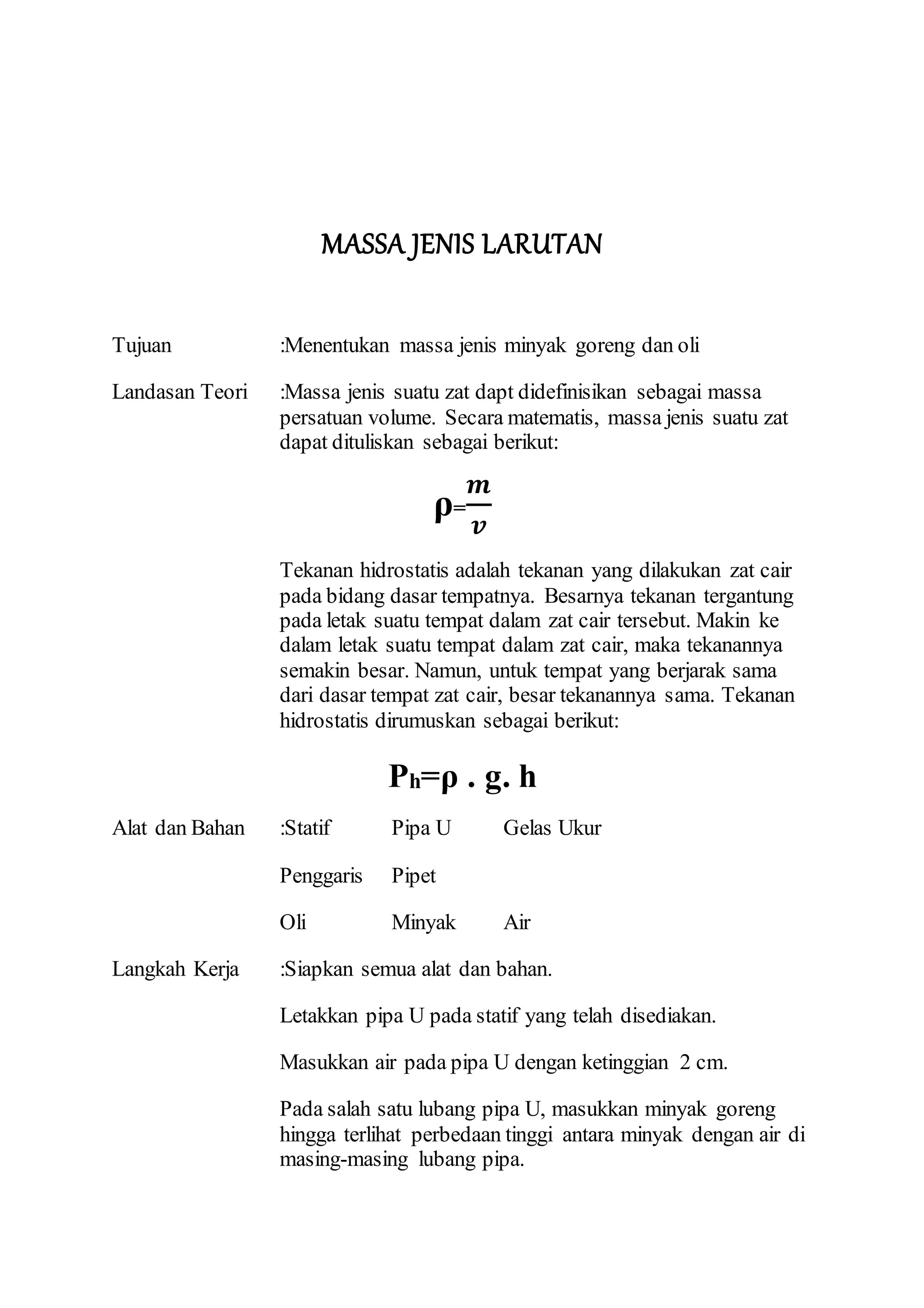 MASSA JENIS LARUTAN
Tujuan :Menentukan massa jenis minyak goreng dan oli
Landasan Teori :Massa jenis suatu zat dapt didefinisikan sebagai massa
persatuan volume. Secara matematis, massa jenis suatu zat
dapat dituliskan sebagai berikut:
ρ=
𝒎
𝒗
Tekanan hidrostatis adalah tekanan yang dilakukan zat cair
pada bidang dasar tempatnya. Besarnya tekanan tergantung
pada letak suatu tempat dalam zat cair tersebut. Makin ke
dalam letak suatu tempat dalam zat cair, maka tekanannya
semakin besar. Namun, untuk tempat yang berjarak sama
dari dasar tempat zat cair, besar tekanannya sama. Tekanan
hidrostatis dirumuskan sebagai berikut:
Ph=ρ . g. h
Alat dan Bahan :Statif Pipa U Gelas Ukur
Penggaris Pipet
Oli Minyak Air
Langkah Kerja :Siapkan semua alat dan bahan.
Letakkan pipa U pada statif yang telah disediakan.
Masukkan air pada pipa U dengan ketinggian 2 cm.
Pada salah satu lubang pipa U, masukkan minyak goreng
hingga terlihat perbedaan tinggi antara minyak dengan air di
masing-masing lubang pipa.
 