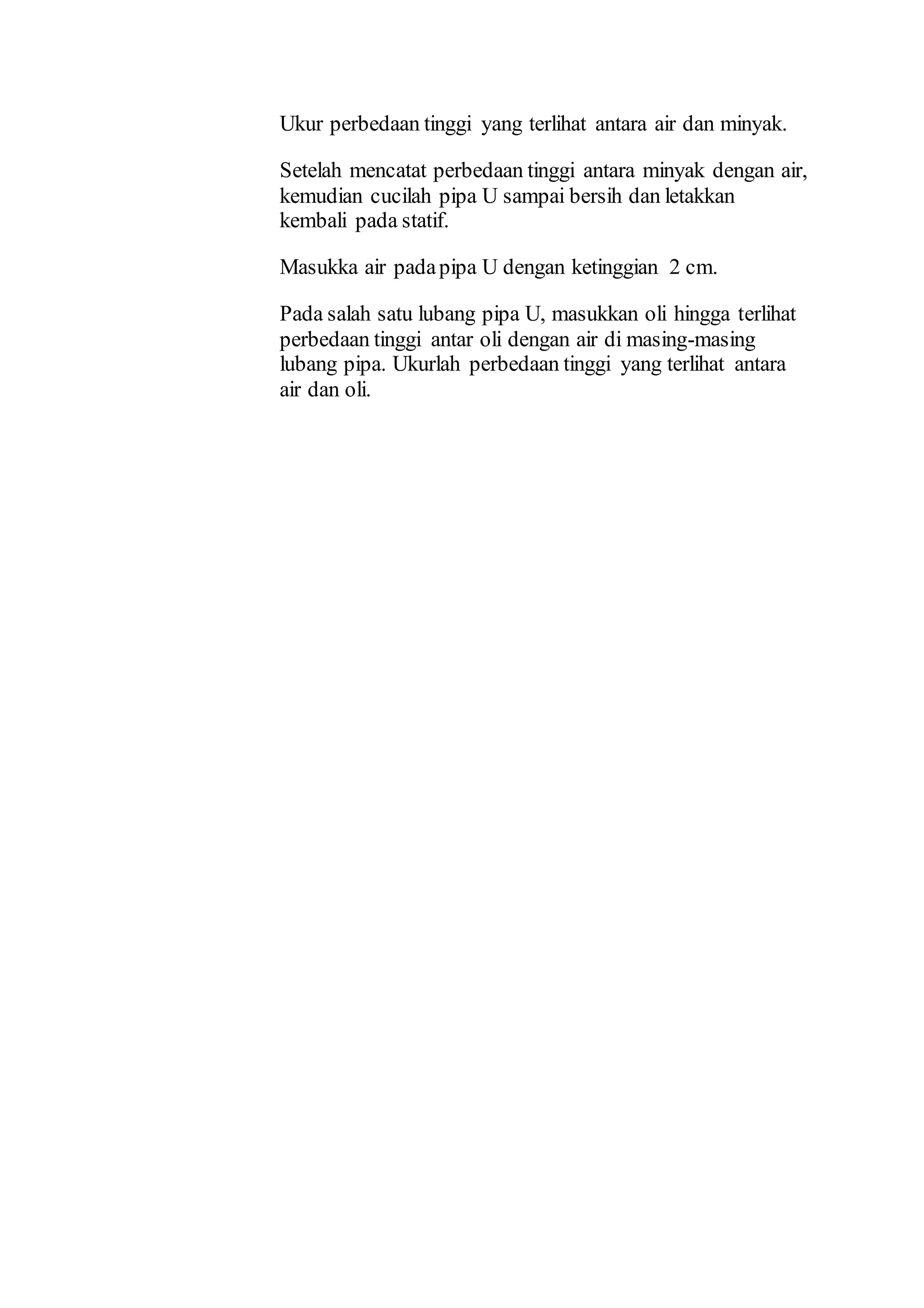 Ukur perbedaan tinggi yang terlihat antara air dan minyak.
Setelah mencatat perbedaan tinggi antara minyak dengan air,
kemudian cucilah pipa U sampai bersih dan letakkan
kembali pada statif.
Masukka air padapipa U dengan ketinggian 2 cm.
Pada salah satu lubang pipa U, masukkan oli hingga terlihat
perbedaan tinggi antar oli dengan air di masing-masing
lubang pipa. Ukurlah perbedaan tinggi yang terlihat antara
air dan oli.
 