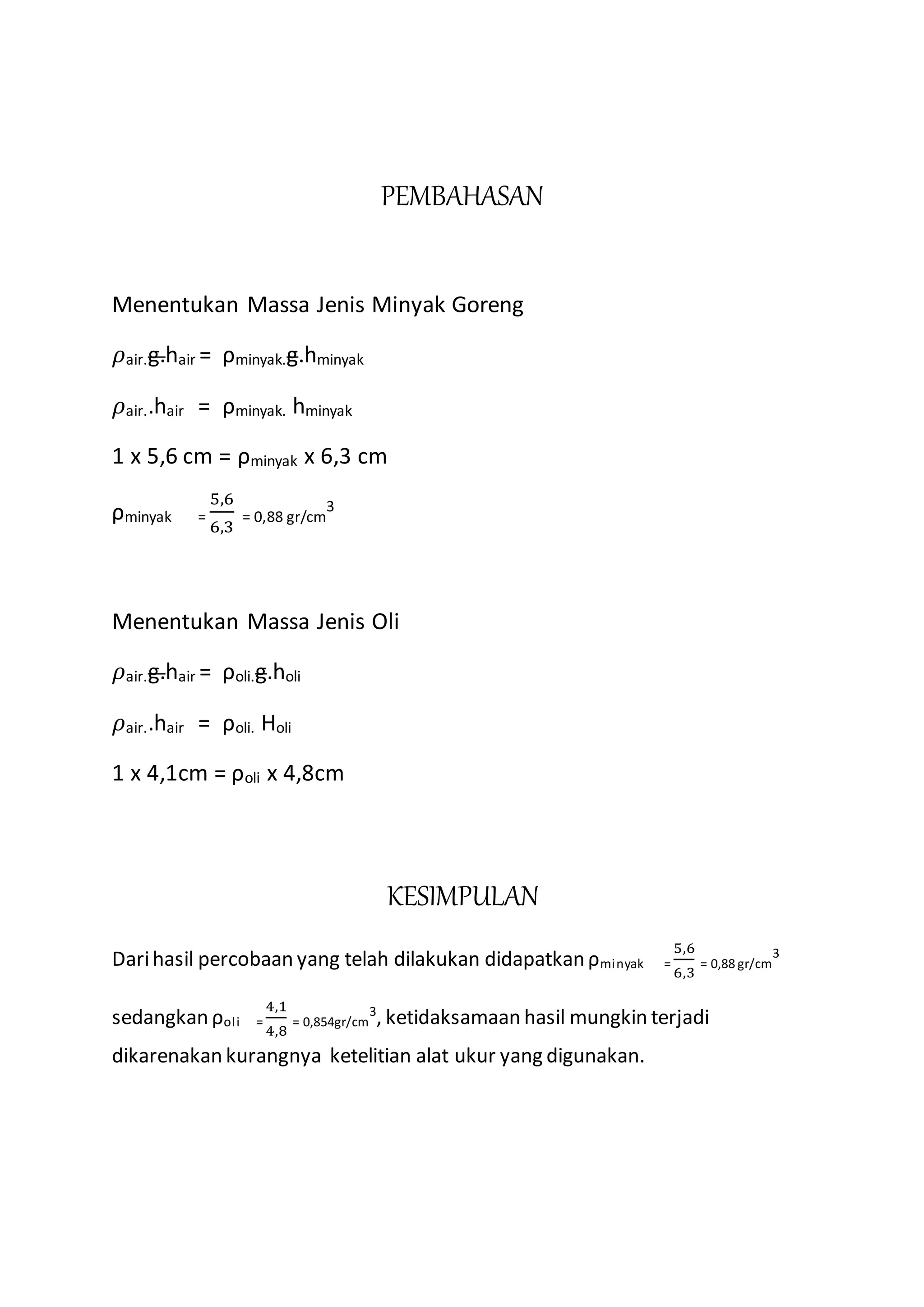 PEMBAHASAN
Menentukan Massa Jenis Minyak Goreng
𝜌air.g.hair = ρminyak.g.hminyak
𝜌air..hair = ρminyak. hminyak
1 x 5,6 cm = ρminyak x 6,3 cm
ρminyak =
5,6
6,3
= 0,88 gr/cm
3
Menentukan Massa Jenis Oli
𝜌air.g.hair = ρoli.g.holi
𝜌air..hair = ρoli. Holi
1 x 4,1cm = ρoli x 4,8cm
KESIMPULAN
Darihasil percobaan yang telah dilakukan didapatkan ρminyak =
5,6
6,3
= 0,88 gr/cm
3
sedangkan ρoli =
4,1
4,8
= 0,854gr/cm
3
, ketidaksamaan hasil mungkin terjadi
dikarenakan kurangnya ketelitian alat ukur yang digunakan.
 
