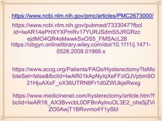 . https://www.ncbi.nlm.nih.gov/pmc/articles/PMC2673000/
https://www.ncbi.nlm.nih.gov/pubmed/7333047?fbcl
id=IwAR14ePHXYXPmRv17YURJSdmS5JRGRzc
ejdMO4QR4sMwwkSxOS5_FMSAcL28
https://www.acog.org/Patients/FAQs/Hysterectomy?IsMo
bileSet=false&fbclid=IwAR01kApNyIqXeFFzlQJVpbm9O
21HjuAXsF_oX36UTRN8Fr1d0ZWUkjeRwxg
https://www.medicinenet.com/hysterectomy/article.htm?f
bclid=IwAR18_AX3BvvcbL0DFBnAylnuOL3E2_ohs5jZVi
ZO0AwjT1BRvvmo4Y1ySbI
https://obgyn.onlinelibrary.wiley.com/doi/10.1111/j.1471-
0528.2008.01966.x
 
