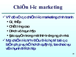 ChiÕn l­îc marketing VÝ dô vÒ c¸c chiÕn l­îc marketing c¹nh tranh Gi¸ thÊp ChÊt l­îng cao DÞch vô hoµn h¶o §éc quyÒn trong mét thÞ tr­êng ng¸ch nhá Mçi chiÕn l­îc trªn ®Òu ®­îc hç trî bëi c¸c biÖn ph¸p vµ kÕ ho¹ch qu¶n lý, tæ chøc vµ vËn hµnh thÝch hîp 
