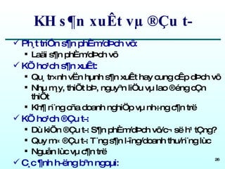 KH s¶n xuÊt vµ ®Çu t­ Ph¸t triÓn s¶n phÈm/dÞch vô: Laäi s¶n phÈm/dÞch vô KÕ ho¹ch s¶n xuÊt: Qu¸ tr×nh vËn hµnh s¶n xuÊt hay cung cÊp dÞch vô Nhµ m¸y, thiÕt bÞ, nguyªn liÖu vµ lao ®éng cÇn thiÕt Kh¶ n¨ng cña doanh nghiÖp vµ nh÷ng c¶n trë KÕ ho¹ch ®Çu t­:  Dù kiÕn ®Çu t­: S¶n phÈm/dÞch vô/c¬ së h¹ tÇng? Quy m« ®Çu t­: T¨ng s¶n l­îng/doanh thu/n¨ng lùc Nguån lùc vµ c¶n trë C¸c ¶nh h­ëng bªn ngoµi: LuËt m«i tr­êng, lao ®éng, phóc lîi,... 