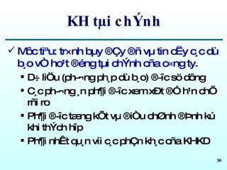 KH tµi chÝnh Môc tiªu: tr×nh bµy ®Çy ®ñ vµ tin cËy c¸c dù b¸o vÒ ho¹t ®éng tµi chÝnh cña c«ng ty. D÷ liÖu (ph­¬ng ph¸p dù b¸o) ®­îc sö dông C¸c ph­¬ng ¸n ph¶i ®­îc xem xÐt ®Ó h¹n chÕ rñi ro Ph¶i ®­îc tæng kÕt vµ ®iÒu chØnh ®Þnh kú khi thÝch hîp Ph¶i nhÊt qu¸n víi c¸c phÇn kh¸c cña KHKD 