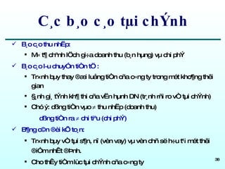 C¸c b¸o c¸o tµi chÝnh B¸o c¸o thu nhËp: M« t¶ chªnh lÖch gi÷a doanh thu (b¸n hµng) vµ chi phÝ  B¸o c¸o l­u chuyÓn tiÒn tÖ : Tr×nh bµy thay ®æi luång tiÒn cña c«ng ty trong mét kho¶ng thêi gian §¸nh gi¸ tÝnh kh¶ thi cña vËn hµnh DN (tr¸nh rñi ro vÒ tµi chÝnh)  Chó ý: dßng tiÒn vµo    thu nhËp (doanh thu) dßng tiÒn ra    chi tiªu (chi phÝ) B¶ng c©n ®èi kÕ to¸n: Tr×nh bµy vÒ tµi s¶n, nî (vèn vay) vµ vèn chñ së h÷u t¹i mét thêi ®iÓm nhÊt ®Þnh.  Cho thÊy tiÒm lùc tµi chÝnh cña c«ng ty 