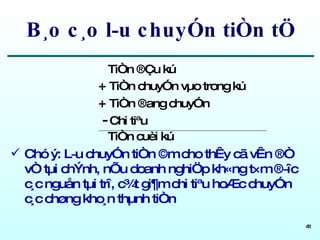 B¸o c¸o l­u chuyÓn tiÒn tÖ TiÒn ®Çu kú +  TiÒn chuyÓn vµo trong kú +  TiÒn ®ang chuyÓn -  Chi tiªu TiÒn cuèi kú Chó ý: L­u chuyÓn tiÒn ©m cho thÊy cã vÊn ®Ò vÒ tµi chÝnh, nÕu doanh nghiÖp kh«ng t×m ®­îc c¸c nguån tµi trî, c¾t gi¶m chi tiªu hoÆc chuyÓn c¸c chøng kho¸n thµnh tiÒn 