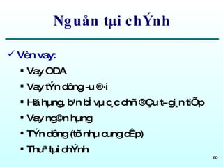 Nguån tµi chÝnh Vèn vay: Vay ODA Vay tÝn dông ­u ®·i Hä hµng, b¹n bÌ vµ c¸c chñ ®Çu t­ gi¸n tiÕp Vay ng©n hµng TÝn dông (tõ nhµ cung cÊp) Thuª tµi chÝnh 