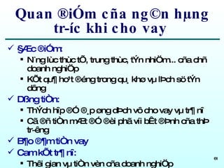Quan ®iÓm cña ng©n hµng tr­íc khi cho vay  §Æc ®iÓm: N¨ng lùc thùc tÕ, trung thùc, tÝn nhiÖm... cña chñ doanh nghiÖp KÕt qu¶ ho¹t ®éng trong qu¸ khø vµ lÞch sö tÝn dông Dßng tiÒn: ThÝch hîp ®Ó ®¸p øng dÞch vô cho vay vµ tr¶ nî Cã ®ñ tiÒn mÆt ®Ó ®èi phã víi bÊt ®Þnh cña thÞ tr­êng B¶o ®¶m tiÒn vay Cam kÕt tr¶ nî: Thêi gian vµ tiÒn vèn cña doanh nghiÖp 