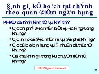 §¸nh gi¸ kÕ ho¹ch tµi chÝnh theo quan ®iÓm ng©n hµng KHKD cã tÝnh kinh tÕ vµ kh¶ thi? C¸c chi phÝ ®­îc nhËn biÕt vµ ­íc l­îng ®óng kh«ng? C¸c rñi ro cã ®­îc nhËn ra vµ ®èi phã kh«ng? C¸c dù b¸o b¸n hµng vµ lîi nhuËn cã thùc tÕ kh«ng? Cã khã kh¨n g× trong l­u chuyÓn tiÒn tÖ kh«ng? http://digiworldhanoi.vn 