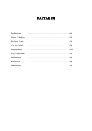 DAFTAR ISI



Pendahuluan        ..........................................................................................(1)

Tujuan Praktikum   ..........................................................................................(2)

Landasan Teori     ..........................................................................................(2)

Alat dan Bahan     ..........................................................................................(2)

Langkah Kerja      ..........................................................................................(2-4)

Hasil Pengamatan   ..........................................................................................(5)

Pembahasann        ..........................................................................................(6)

Kesimpulan         ..........................................................................................(6)

Dokumentasi        ..........................................................................................(7)
 