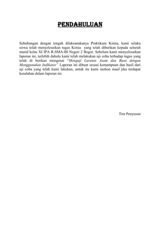 PENDAHULUAN

Sehubungan dengan tengah dilaksanakanya Praktikum Kimia, kami selaku
siswa telah menyelesaikan tugas Kimia yang telah diberikan kepada seluruh
murid kelas XI IPA R-SMA-BI Negeri 2 Bogor. Sebelum kami menyelesaikan
laporan ini, terlebih dahulu kami telah melakukan uji coba terhadap tugas yang
telah di berikan mengenai “Menguji Larutan Asam dan Basa dengan
Menggunakan Indikator” Laporan ini dibuat sesuai kemampuan dan hasil dari
uji coba yang telah kami lakukan, untuk itu kami mohon maaf jika terdapat
kesalahan dalam laporan ini.




                                                               Tim Penyusun
 