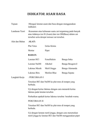 INDIKATOR ASAM BASA

Tujuan           :Menguji larutan asam dan basa dengan menggunakan
                 indikator.

Landasan Teori   :Keasaman atau kebasaan suatu zat tergantung pada banyak
                 atau tidaknya ion H (Asam) dan ion OH(Basa) dalam zat
                 tersebut serta derajat ionisasi zat tersebut.

Alat dan Bahan   :ALAT:

                 Plat Tetes        Gelas Kimia

                 Mortar            Pipet

                 BAHAN:

                 Larutan HCl       Fenulftalein      Bunga Soka

                 Larutan NaOH      Alkohol           Bunga Bougenvil

                 Lakmus Merah      Metil Jingga      Bunga Alamanda

                 Lakmus Biru       Metilen Blue      Bunga Sepatu

Langkah Kerja    : PERCOBAAN I

                 Teteskan HCl dan NaOH ke plat tetes di tempat yang
                 berbeda.

                 Uji dengan kertas lakmus dengan cara menaruh kertas
                 lakmus pada larutan tersebut.

                 Perhatikan apakah kertas lakmus tersebut berubah warna.

                 PERCOBAAN II

                 Teteskan HCl dan NaOH ke plat tetes di tempat yang
                 berbeda.

                 Uji dengan larutan metil jingga, dengan cara meneteskan
                 metil jingga ke larutan HCl dan NaOH menggunakan pipet
 