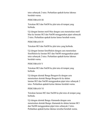 tetes sebanyak 2 tetes. Perhatikan apakah kertas lakmus
berubah warna.

PERCOBAAN III

Teteskan HCl dan NaOH ke plat tetes di tempat yang
berbeda.

Uji dengan larutan metil blue dengan cara meneteskan metil
blue ke larutan HCl dan NaOH menggunakan pipet sebanyak
2 tetes. Perhatikan apakah kertas lamus berubah warna.

PERCOBAAN IV

Teteskan HCl dan NaOH ke plat tetes yang berbeda.

Uji dengan larutan fenolftalein dengan cara meneteskan
fenolftalein ke larutan HCl dan NaOH menggunakan pipet
tetes sebanyak 2 tetes. Perhatikan apakah kertas lakmus
berubah warna.

PERCOBAAN V

Teteskan HCl dan NaOH ke plat tetes di tempat yang
berbeda

Uji dengan ekstrak Bunga Bougenvile dengan cara
meneteskan ekstrak Bunga Bougenvile ke dalam
larutan HCl dan NaOH menggunakan pipet tetes sebanyak 2
tetes. Perhatikan apakah kertas lakmus berubah warna.

PERCOBAAN VI

Teteskan larutan HCl dan NaOH ke plat tetes di tempat yang
berbeda.

Uji dengan ekstrak Bunga Alamanda dengan cara
meneteskan ekstrak Bunga Alamanda ke dalam larutan HCl
dan NaOH menggunakan pipet tetes sebanyak 2 tetes.
Perhatikan apakah kertas lakmus tersebut berubah warna.
 