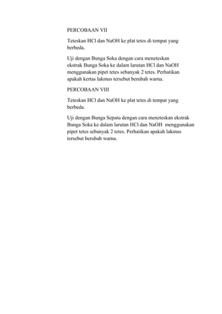 PERCOBAAN VII

Teteskan HCl dan NaOH ke plat tetes di tempat yang
berbeda.

Uji dengan Bunga Soka dengan cara meneteskan
ekstrak Bunga Soka ke dalam larutan HCl dan NaOH
menggunakan pipet tetes sebanyak 2 tetes. Perhatikan
apakah kertas lakmus tersebut berubah warna.

PERCOBAAN VIII

Teteskan HCl dan NaOH ke plat tetes di tempat yang
berbeda.

Uji dengan Bunga Sepatu dengan cara meneteskan ekstrak
Bunga Soka ke dalam larutan HCl dan NaOH menggunakan
pipet tetes sebanyak 2 tetes. Perhatikan apakah lakmus
tersebut berubah warna.
 