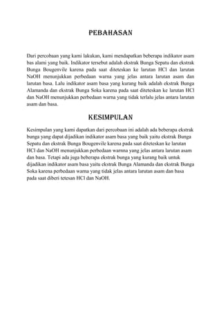 PEBAHASAN

Dari percobaan yang kami lakukan, kami mendapatkan beberapa indikator asam
bas alami yang baik. Indikator tersebut adalah ekstrak Bunga Sepatu dan ekstrak
Bunga Bougenvile karena pada saat diteteskan ke larutan HCl dan larutan
NaOH menunjukkan perbedaan warna yang jelas antara larutan asam dan
larutan basa. Lalu indikator asam basa yang kurang baik adalah ekstrak Bunga
Alamanda dan ekstrak Bunga Soka karena pada saat diteteskan ke larutan HCl
dan NaOH menunjukkan perbedaan warna yang tidak terlalu jelas antara larutan
asam dan basa.

                             KESIMPULAN
Kesimpulan yang kami dapatkan dari percobaan ini adalah ada beberapa ekstrak
bunga yang dapat dijadikan indikator asam basa yang baik yaitu ekstrak Bunga
Sepatu dan ekstrak Bunga Bougenvile karena pada saat diteteskan ke larutan
HCl dan NaOH menunjukkan perbedaan warnna yang jelas antara larutan asam
dan basa. Tetapi ada juga beberapa ekstrak bunga yang kurang baik untuk
dijadikan indikator asam basa yaitu ekstrak Bunga Alamanda dan ekstrak Bunga
Soka karena perbedaan warna yang tidak jelas antara larutan asam dan basa
pada saat diberi tetesan HCl dan NaOH.
 