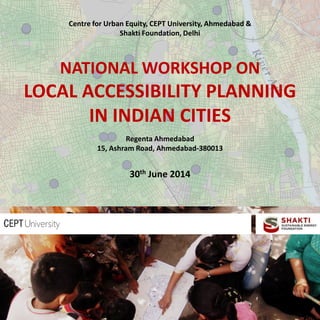 Centre for Urban Equity, CEPT University, Ahmedabad &
Shakti Foundation, Delhi
NATIONAL WORKSHOP ON
LOCAL ACCESSIBILITY PLANNING
IN INDIAN CITIES
Regenta Ahmedabad
15, Ashram Road, Ahmedabad-380013
30th June 2014
 