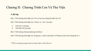 Chương II: Chương Trình Con Và Thư Viện
4. Bài tập
Bài 1: Viết chương trình nhập vào 2 số a, b tìm ước chung lớn nhất của 2 số.
Bài 2: Viết chương trình nhập vào 3 cạnh a, b, c của 1 tam giác.
a. Tính chu vi tam giác.
b. Tính diện tích tam giác.
Bài 3: Viết chương trình giải phương trình bậc 1.
Bài 4: Viết chương trình nhập vào số nguyên n, xuất ra màn hình n số fibonacci theo thứ tự tăng dần từ 1.
**Tất cả sử dụng chương trình con hoặc hàm có sẵn (nếu có)
 