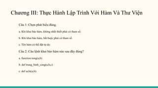 Chương III: Thực Hành Lập Trình Với Hàm Và Thư Viện
Câu 1: Chọn phát biểu đúng.
a. Khi khai báo hàm, không nhất thiết phải có tham số.
b. Khi khai báo hàm, bắt buộc phải có tham số.
c. Tên hàm có thể đặt tự do.
Câu 2: Câu lệnh khai báo hàm nào sau đây đúng?
a. function tong(a,b)
b. def trung_binh_cong(a,b,c)
c. def ucln(a,b):
 