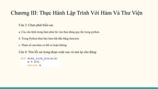 Chương III: Thực Hành Lập Trình Với Hàm Và Thư Viện
Câu 3: Chọn phát biểu sai.
a. Các câu lệnh trong hàm phải lùi vào theo đúng quy tắc trong python.
b. Trong Python khai báo hàm bắt đầu bằng function.
c. Tham số của hàm có thể có hoặc không.
Câu 4: Tìm lỗi sai trong đoạn code sau và sửa lại cho đúng:
 