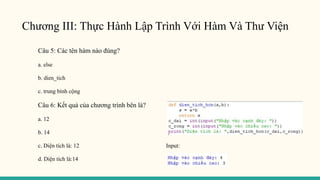 Chương III: Thực Hành Lập Trình Với Hàm Và Thư Viện
Câu 5: Các tên hàm nào đúng?
a. else
b. dien_tich
c. trung bình cộng
Câu 6: Kết quả của chương trình bên là?
a. 12
b. 14
c. Diện tích là: 12 Input:
d. Diện tích là:14
 